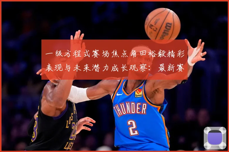 一级方程式赛场焦点角田裕毅精彩表现与未来潜力成长观察：最新赛事动态与深度分析