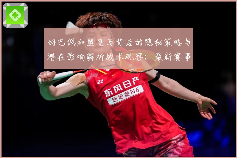 姆巴佩加盟皇马背后的隐秘策略与潜在影响解析战术观察：最新赛事动态与深度分析