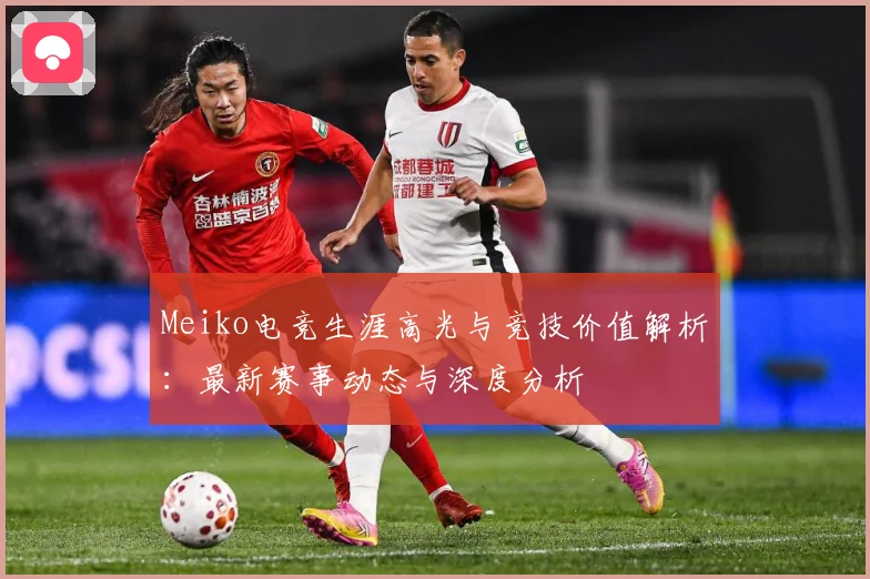 Meiko电竞生涯高光与竞技价值解析：最新赛事动态与深度分析