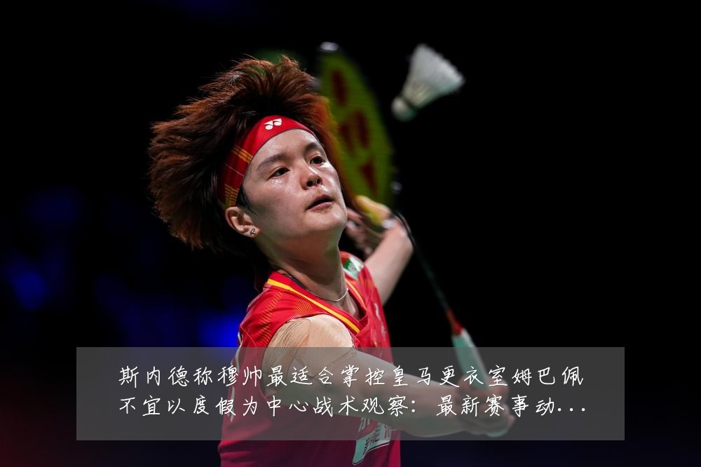 斯内德称穆帅最适合掌控皇马更衣室姆巴佩不宜以度假为中心战术观察:最新赛事动态与深度分析