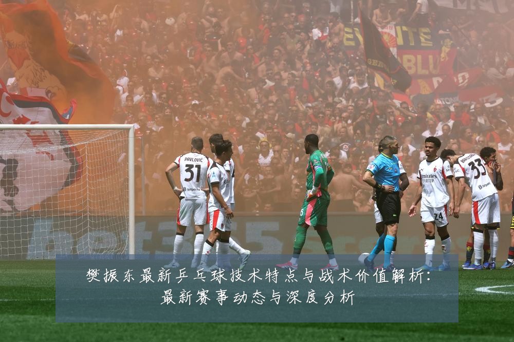 樊振东最新乒乓球技术特点与战术价值解析：最新赛事动态与深度分析