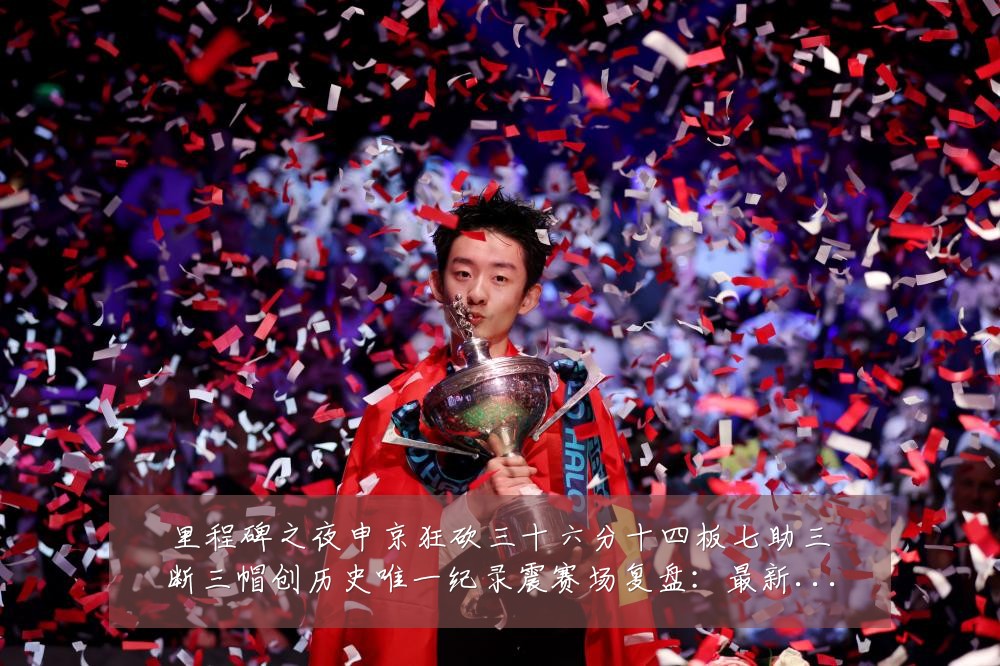 里程碑之夜申京狂砍三十六分十四板七助三断三帽创历史唯一纪录震赛场复盘:最新赛事动态与深度分析